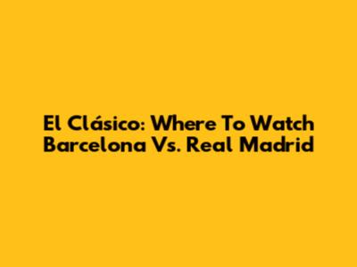 El Clásico: Where To Watch Barcelona Vs. Real Madrid