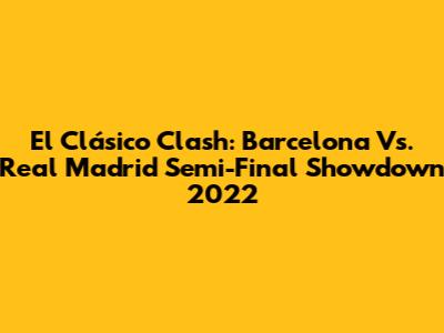 El Clásico Clash: Barcelona Vs. Real Madrid Semi-Final Showdown 2022