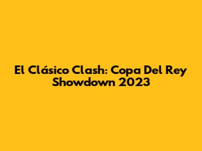El Clásico Clash: Copa Del Rey Showdown 2023