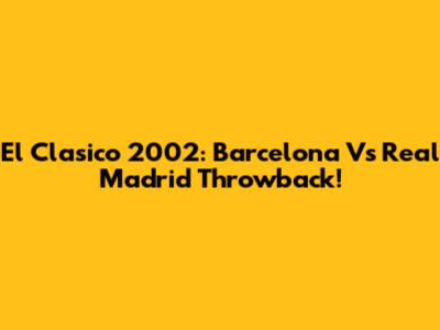 El Clasico 2002: Barcelona Vs Real Madrid Throwback!