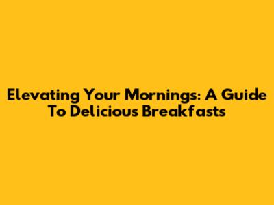 Elevating Your Mornings: A Guide To Delicious Breakfasts