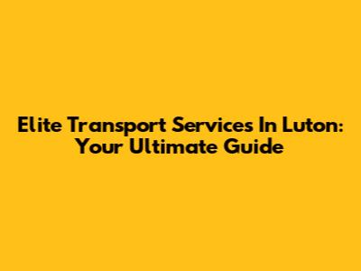 Elite Transport Services In Luton: Your Ultimate Guide