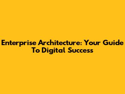 Enterprise Architecture: Your Guide To Digital Success
