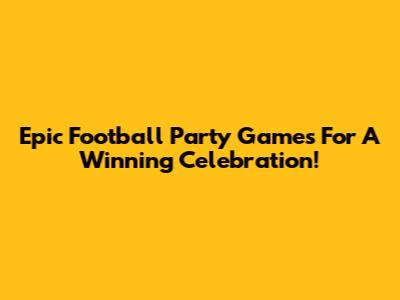 Epic Football Party Games For A Winning Celebration!