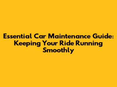 Essential Car Maintenance Guide: Keeping Your Ride Running Smoothly