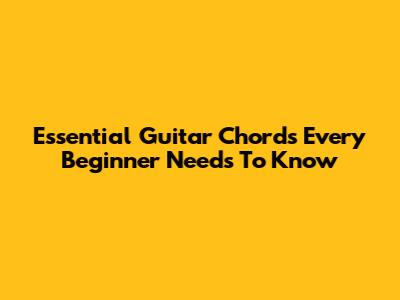 Essential Guitar Chords Every Beginner Needs To Know