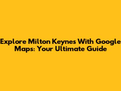 Explore Milton Keynes With Google Maps: Your Ultimate Guide