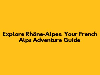 Explore Rhône-Alpes: Your French Alps Adventure Guide