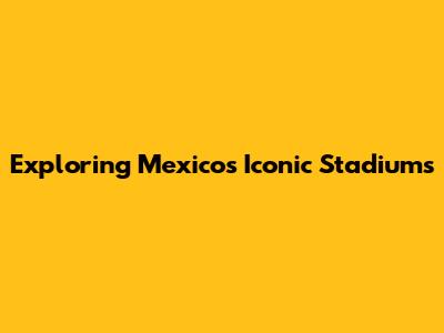 Exploring Mexico's Iconic Stadiums
