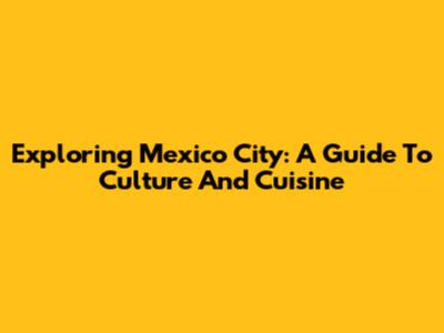 Exploring Mexico City: A Guide To Culture And Cuisine