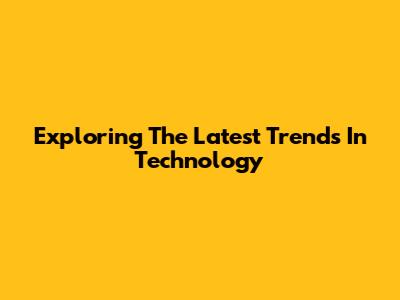 Exploring The Latest Trends In Technology