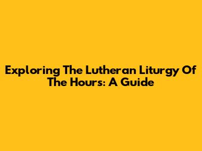 Exploring The Lutheran Liturgy Of The Hours: A Guide