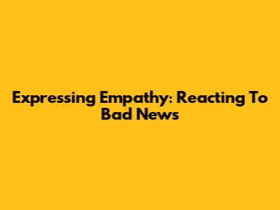 Expressing Empathy: Reacting To Bad News