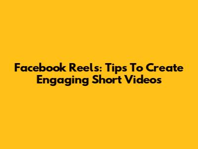 Facebook Reels: Tips To Create Engaging Short Videos