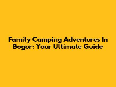 Family Camping Adventures In Bogor: Your Ultimate Guide