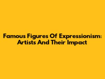 Famous Figures Of Expressionism: Artists And Their Impact
