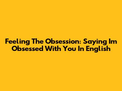 Feeling The Obsession: Saying 'I'm Obsessed With You' In English