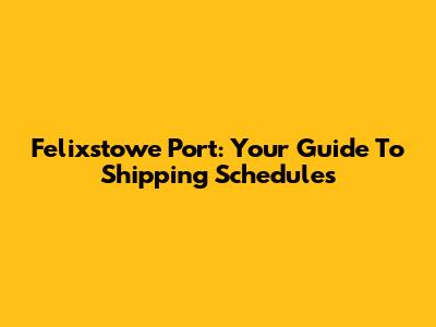 Felixstowe Port: Your Guide To Shipping Schedules