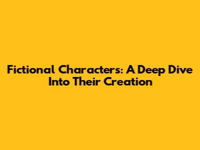 Fictional Characters: A Deep Dive Into Their Creation
