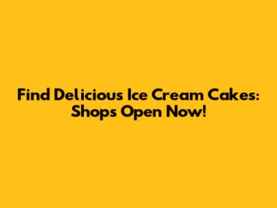 Find Delicious Ice Cream Cakes: Shops Open Now!