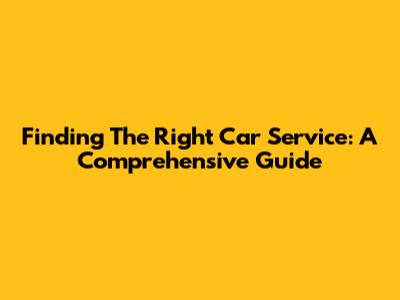 Finding The Right Car Service: A Comprehensive Guide