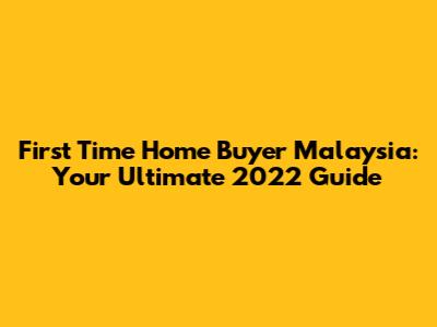 First Time Home Buyer Malaysia: Your Ultimate 2022 Guide