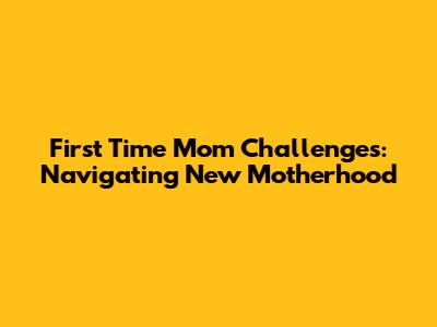 First Time Mom Challenges: Navigating New Motherhood