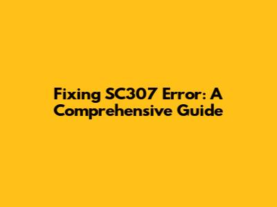 Fixing SC307 Error: A Comprehensive Guide