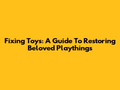 Fixing Toys: A Guide To Restoring Beloved Playthings