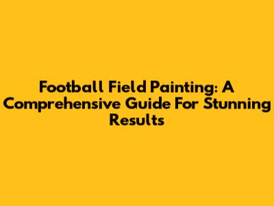 Football Field Painting: A Comprehensive Guide For Stunning Results