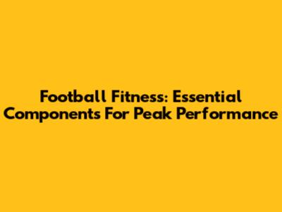 Football Fitness: Essential Components For Peak Performance