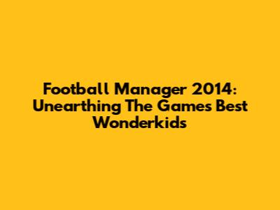 Football Manager 2014: Unearthing The Game's Best Wonderkids