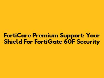 FortiCare Premium Support: Your Shield For FortiGate 60F Security