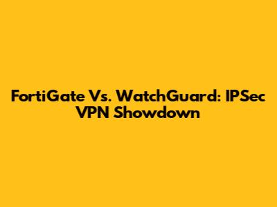 FortiGate Vs. WatchGuard: IPSec VPN Showdown