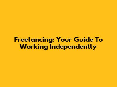 Freelancing: Your Guide To Working Independently