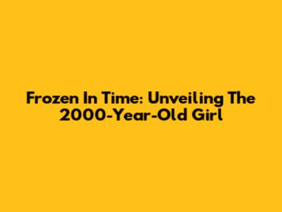 Frozen In Time: Unveiling The 2000-Year-Old Girl