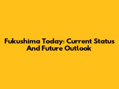 Fukushima Today: Current Status And Future Outlook