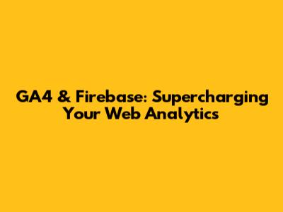 GA4 & Firebase: Supercharging Your Web Analytics