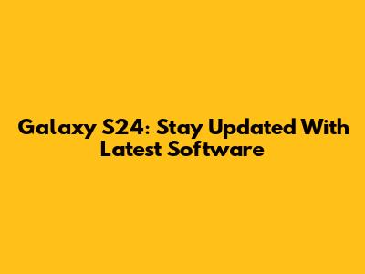Galaxy S24: Stay Updated With Latest Software