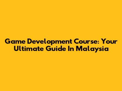 Game Development Course: Your Ultimate Guide In Malaysia