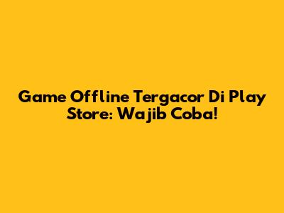 Game Offline Tergacor Di Play Store: Wajib Coba!