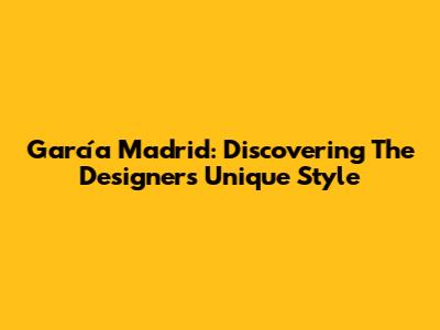 García Madrid: Discovering The Designer's Unique Style
