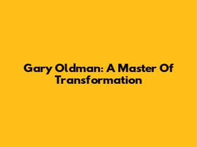 Gary Oldman: A Master Of Transformation