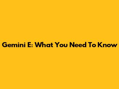 Gemini E: What You Need To Know