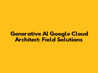 Generative AI Google Cloud Architect: Field Solutions