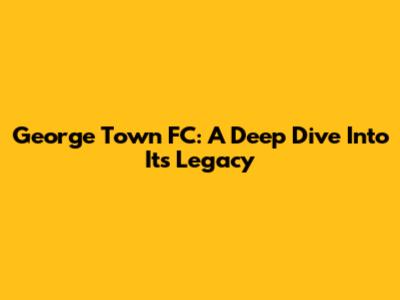 George Town FC: A Deep Dive Into Its Legacy