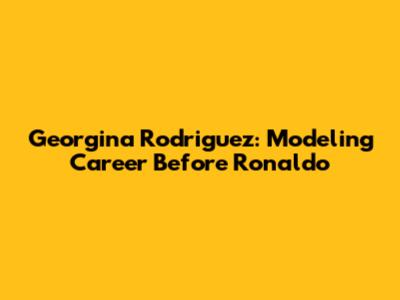Georgina Rodriguez: Modeling Career Before Ronaldo