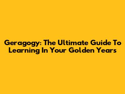 Geragogy: The Ultimate Guide To Learning In Your Golden Years