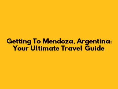 Getting To Mendoza, Argentina: Your Ultimate Travel Guide