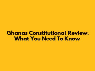 Ghana's Constitutional Review: What You Need To Know